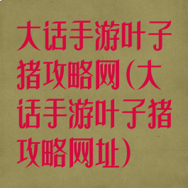 大话手游叶子猪攻略网(大话手游叶子猪攻略网址)