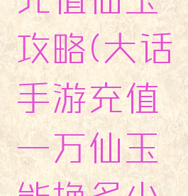 大话手游充值仙玉攻略(大话手游充值一万仙玉能换多少银两)