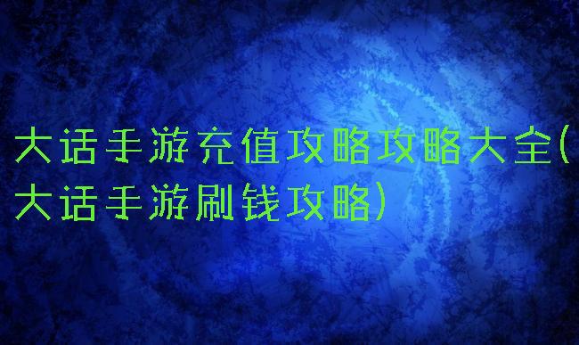 大话手游充值攻略攻略大全(大话手游刷钱攻略)