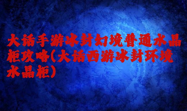 大话手游冰封幻境普通水晶柜攻略(大话西游冰封环境水晶柜)