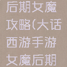 大话手游后期女魔攻略(大话西游手游女魔后期发展攻略)