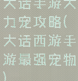 大话手游大力宠攻略(大话西游手游最强宠物)