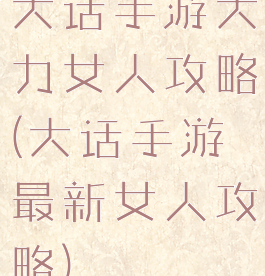 大话手游大力女人攻略(大话手游最新女人攻略)