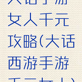大话手游女人千元攻略(大话西游手游千元女人)