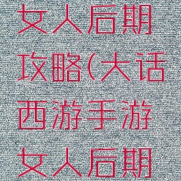 大话手游女人后期攻略(大话西游手游女人后期怎么玩)