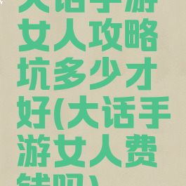 大话手游女人攻略坑多少才好(大话手游女人费钱吗)