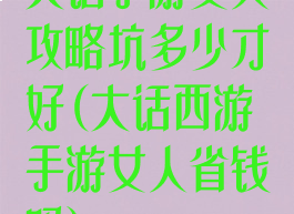 大话手游女人攻略坑多少才好(大话西游手游女人省钱吗)