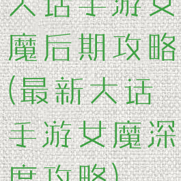 大话手游女魔后期攻略(最新大话手游女魔深度攻略)