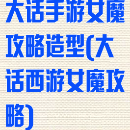 大话手游女魔攻略造型(大话西游女魔攻略)