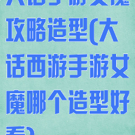 大话手游女魔攻略造型(大话西游手游女魔哪个造型好看)