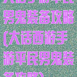 大话手游平民男鬼装备攻略(大话西游手游平民男鬼装备攻略)
