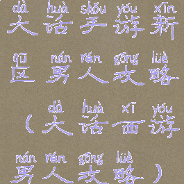 大话手游新区男人攻略(大话西游男人攻略)