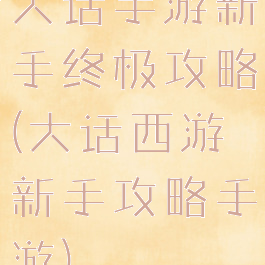 大话手游新手终极攻略(大话西游新手攻略手游)