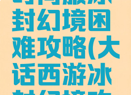 大话手游时间服冰封幻境困难攻略(大话西游冰封幻境攻略困难)