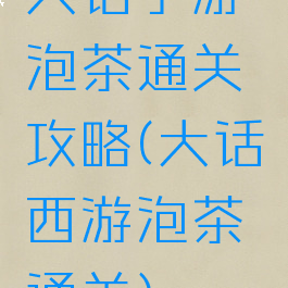 大话手游泡茶通关攻略(大话西游泡茶通关)