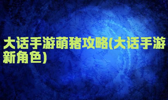 大话手游萌猪攻略(大话手游新角色)