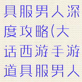 大话手游道具服男人深度攻略(大话西游手游道具服男人攻略)