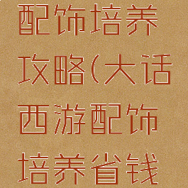 大话手游配饰培养攻略(大话西游配饰培养省钱攻略)