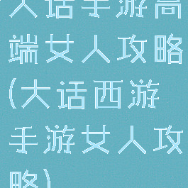 大话手游高端女人攻略(大话西游手游女人攻略)