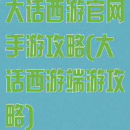 大话西游官网手游攻略(大话西游端游攻略)