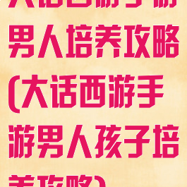 大话西游手游男人培养攻略(大话西游手游男人孩子培养攻略)