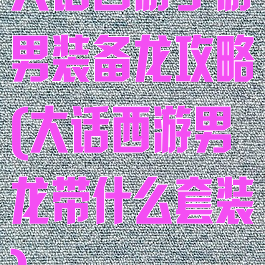 大话西游手游男装备龙攻略(大话西游男龙带什么套装)