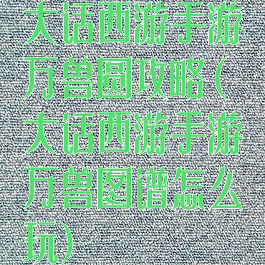 大话西游手游万兽圆攻略(大话西游手游万兽图谱怎么玩)