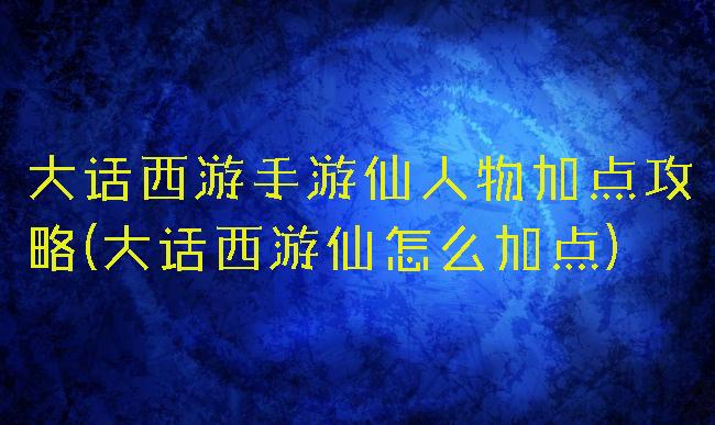 大话西游手游仙人物加点攻略(大话西游仙怎么加点)