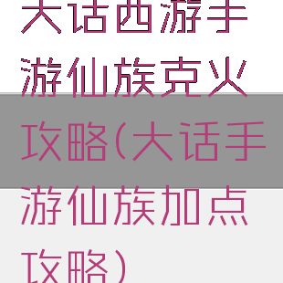 大话西游手游仙族克火攻略(大话手游仙族加点攻略)