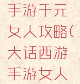 大话西游手游千元女人攻略(大话西游手游女人攻略)