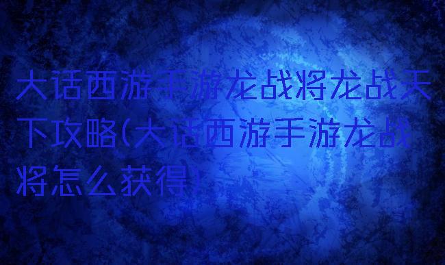 大话西游手游龙战将龙战天下攻略(大话西游手游龙战将怎么获得)