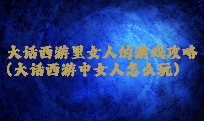 大话西游里女人的游戏攻略(大话西游中女人怎么玩)