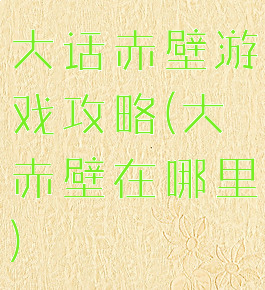 大话赤壁游戏攻略(大赤壁在哪里)