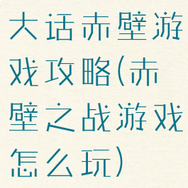 大话赤壁游戏攻略(赤壁之战游戏怎么玩)