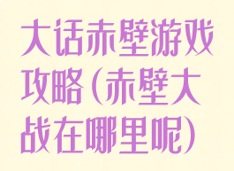 大话赤壁游戏攻略(赤壁大战在哪里呢)
