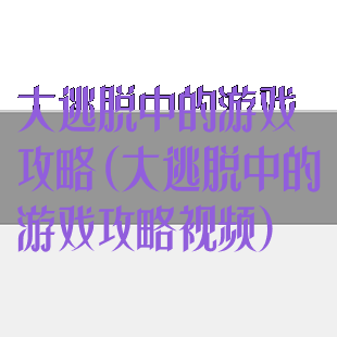 大逃脱中的游戏攻略(大逃脱中的游戏攻略视频)