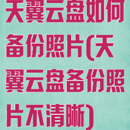 天翼云盘如何备份照片(天翼云盘备份照片不清晰)