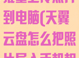 天翼云盘怎么批量上传照片到电脑(天翼云盘怎么把照片导入手机相册)