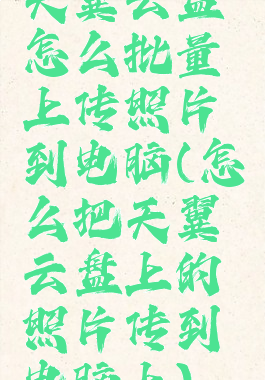 天翼云盘怎么批量上传照片到电脑(怎么把天翼云盘上的照片传到电脑上)