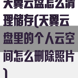天翼云盘怎么清理储存(天翼云盘里的个人云空间怎么删除照片)