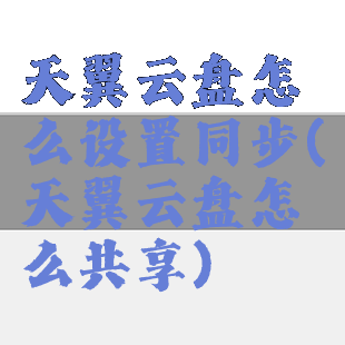天翼云盘怎么设置同步(天翼云盘怎么共享)