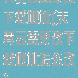 天翼云盘更改下载地址(天翼云盘更改下载地址怎么改)