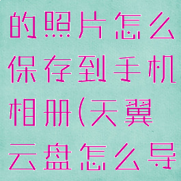 天翼云盘里的照片怎么保存到手机相册(天翼云盘怎么导出照片)