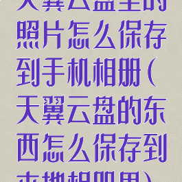 天翼云盘里的照片怎么保存到手机相册(天翼云盘的东西怎么保存到本地相册里)
