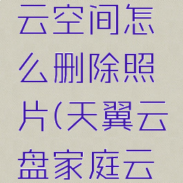 天翼云盘里的个人云空间怎么删除照片(天翼云盘家庭云空间满了怎么删除)