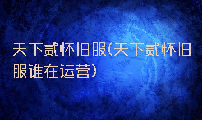 天下贰怀旧服(天下贰怀旧服谁在运营)