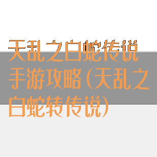 天乱之白蛇传说手游攻略(天乱之白蛇转传说)