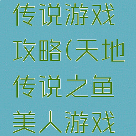 天地人鱼传说游戏攻略(天地传说之鱼美人游戏攻略)