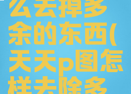 天天p图怎么去掉多余的东西(天天p图怎样去除多余的人)