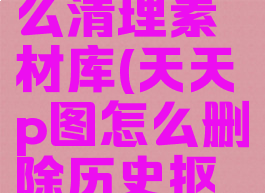 天天p图怎么清理素材库(天天p图怎么删除历史抠图)